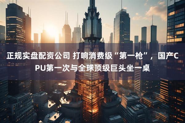 正规实盘配资公司 打响消费级“第一枪”，国产CPU第一次与全球顶级巨头坐一桌