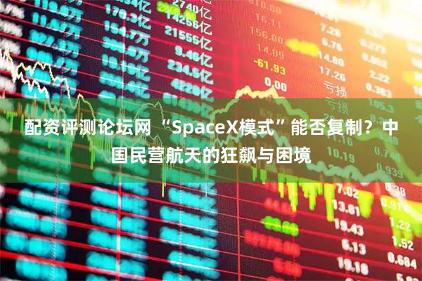 配资评测论坛网 “SpaceX模式”能否复制？中国民营航天的狂飙与困境