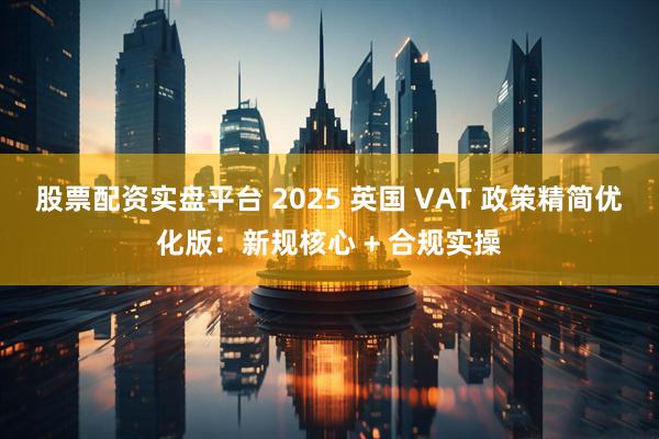 股票配资实盘平台 2025 英国 VAT 政策精简优化版：新规核心 + 合规实操